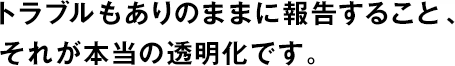 トラブルもありのままに報告すること、それが本當の透明化です。