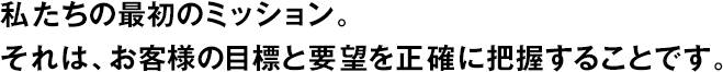 私たちの最初のミッション。それは、お客様の目標と要望を正確に把握することです。