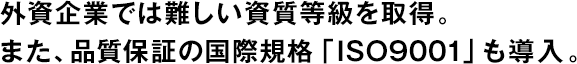 外資企業(yè)では難しい資質(zhì)等級を取得。また、品質(zhì)保証の國際規格「ISO9001」も導入。